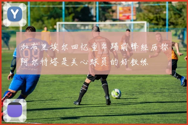加布里埃尔回忆童年踢前锋经历称阿尔特塔是关心球员的好教练