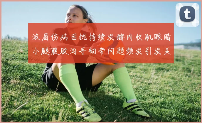 浓眉伤病困扰持续发酵内收肌眼睛小腿腹股沟手韧带问题频发引发关注