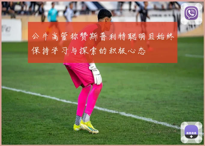 公牛高管称赞斯普利特聪明且始终保持学习与探索的积极心态