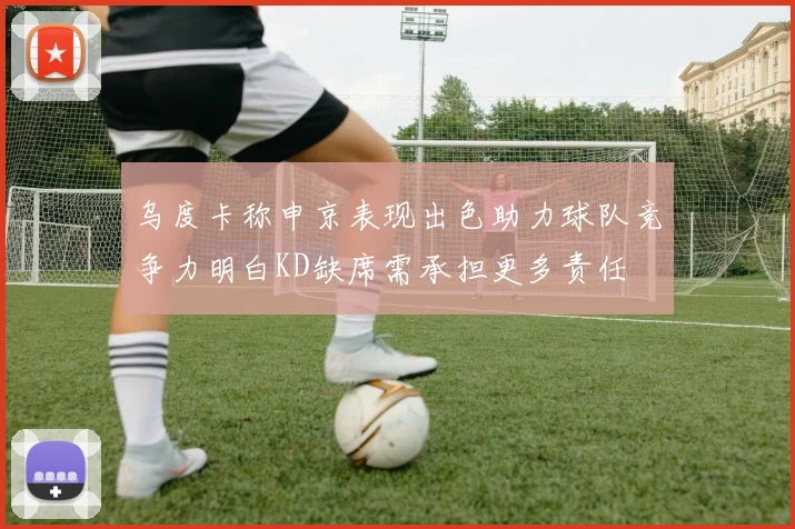 乌度卡称申京表现出色助力球队竞争力明白KD缺席需承担更多责任
