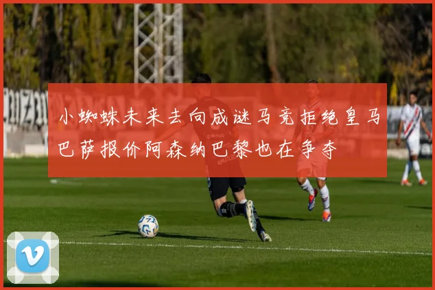小蜘蛛未来去向成谜马竞拒绝皇马巴萨报价阿森纳巴黎也在争夺