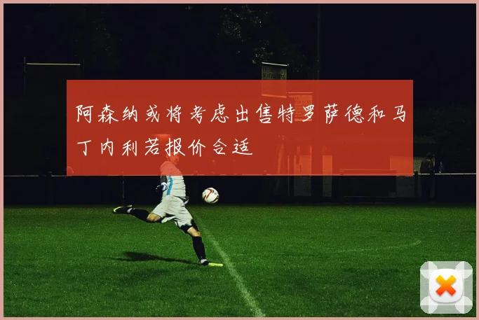 阿森纳或将考虑出售特罗萨德和马丁内利若报价合适