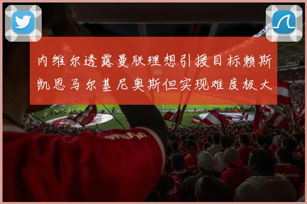内维尔透露曼联理想引援目标赖斯凯恩马尔基尼奥斯但实现难度极大