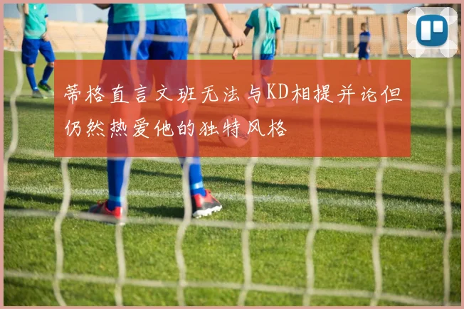 蒂格直言文班无法与KD相提并论但仍然热爱他的独特风格