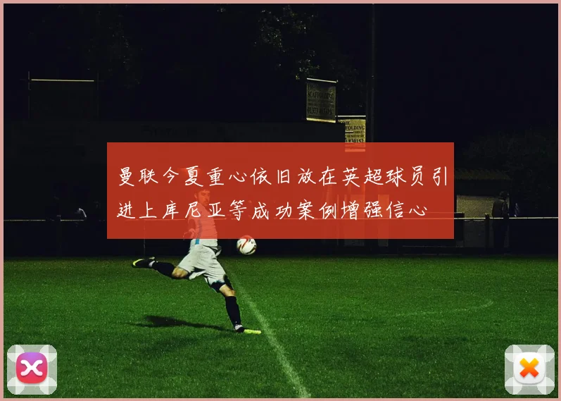 曼联今夏重心依旧放在英超球员引进上库尼亚等成功案例增强信心