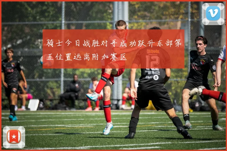 骑士今日战胜对手成功跃升东部第五位置远离附加赛区