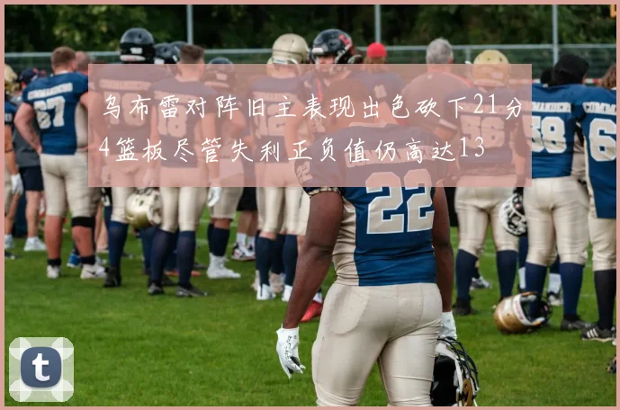 乌布雷对阵旧主表现出色砍下21分4篮板尽管失利正负值仍高达13