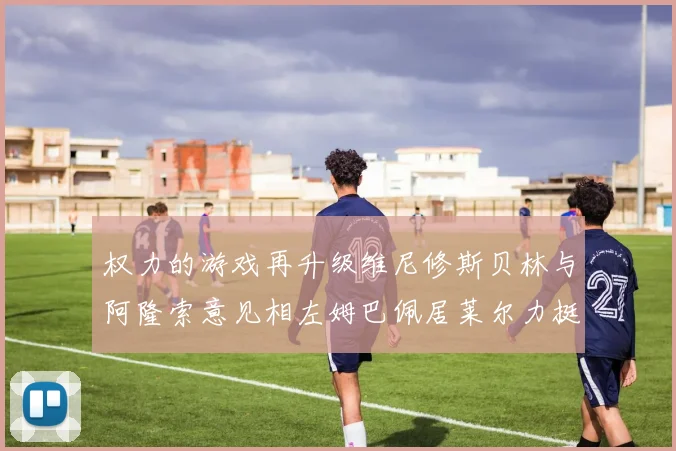 权力的游戏再升级维尼修斯贝林与阿隆索意见相左姆巴佩居莱尔力挺新势力