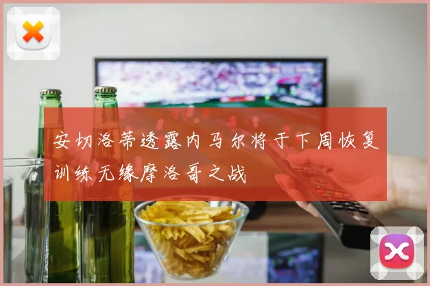安切洛蒂透露内马尔将于下周恢复训练无缘摩洛哥之战