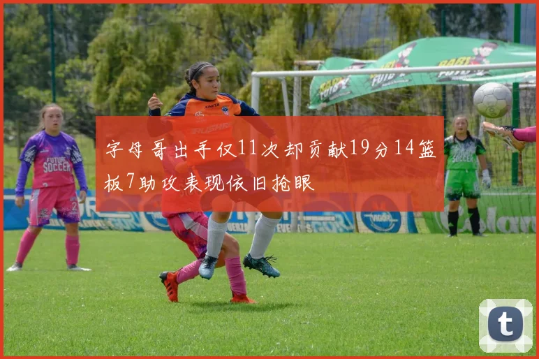 字母哥出手仅11次却贡献19分14篮板7助攻表现依旧抢眼