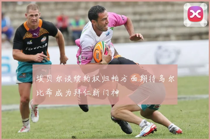 埃贝尔谈续约权归帕方面期待乌尔比希成为拜仁新门神