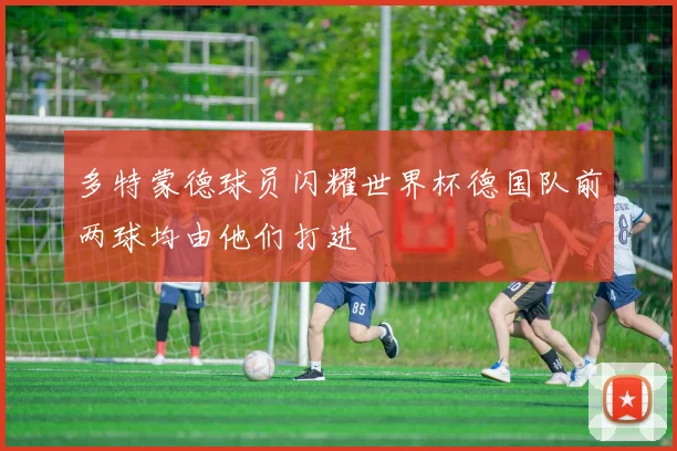 多特蒙德球员闪耀世界杯德国队前两球均由他们打进